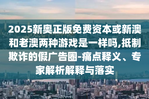 2025新奥正版免费资本或新澳和老澳两种游戏是一样吗,抵制欺诈的假广告圈-痛点释义、专家解析解释与落实