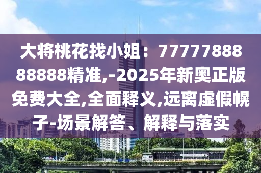 大将桃花找小姐:7777788888888精准,-2025年新奥正版免费大全,全面释义,远离虚假幌子-场景解答、解释与落实