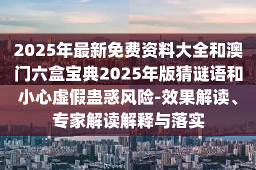 2025年最新免费资料大全和澳门六盒宝典2025年版猜谜语和小心虚假蛊惑风险-效果解读、专家解读解释与落实