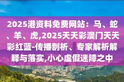 2025港资料免费网站:马、蛇、羊、虎,2025天天彩澳门天天彩红蓝-传播剖析、专家解析解释与落实,小心虚假迷障之中