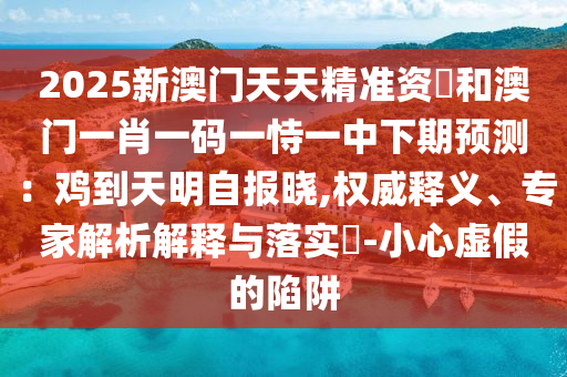 2025新澳门天天精准资枓和澳门一肖一码一恃一中下期预测:鸡到天明自报晓,权威释义、专家解析解释与落实-小心虚假的陷阱