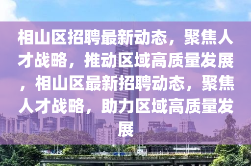 相山区招聘最新动态,聚焦人才战略,推动区域高质量发展,相山区最新招聘动态,聚焦人才战略,助力区域高质量发展
