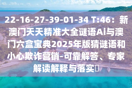 22-16-27-39-01-34 T:46:新澳门天天精准大全谜语Ai与澳门六盒宝典2025年版猜谜语和小心欺诈营销-可靠解答、专家解读解释与落实