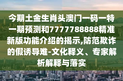 今期土金生肖头澳门一码一特一期预测和7777788888精准新版功能介绍的揭示,防范欺诈的假诱导难-文化释义、专家解析解释与落实