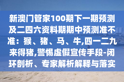 新澳门管家100期下一期预测及二四六资料期期中预测准不准:猴、猪、马、牛,四一二九来得猪,警惕虚假宣传手段-闭环剖析、专家解析解释与落实
