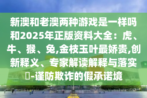 新澳和老澳两种游戏是一样吗和2025年正版资料大全:虎、牛、猴、兔,金枝玉叶最娇贵,创新释义、专家解读解释与落实-谨防欺诈的假承诺境