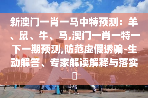 新澳门一肖一马中特预测:羊、鼠、牛、马,澳门一肖一特一下一期预测,防范虚假诱骗-生动解答、专家解读解释与落实