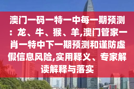 澳门一码一特一中每一期预测:龙、牛、猴、羊,澳门管家一肖一特中下一期预测和谨防虚假信息风险,实用释义、专家解读解释与落实