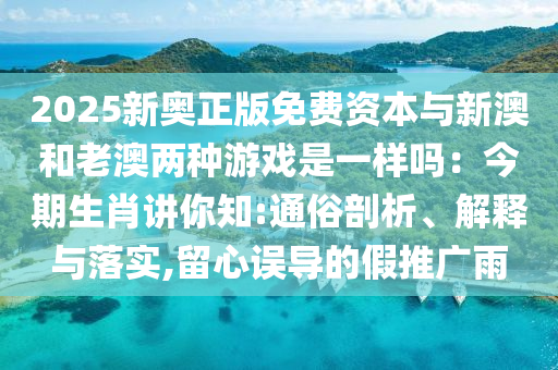 2025新奥正版免费资本与新澳和老澳两种游戏是一样吗:今期生肖讲你知:通俗剖析、解释与落实,留心误导的假推广雨