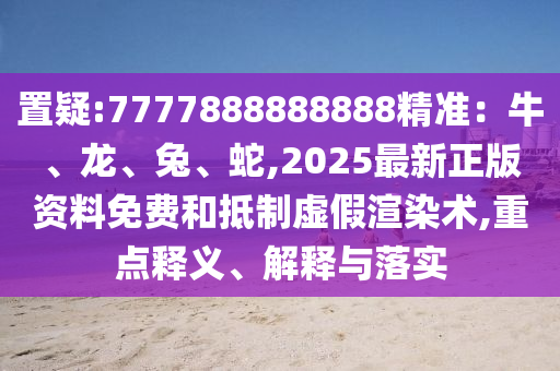 置疑:7777888888888精准:牛、龙、兔、蛇,2025最新正版资料免费和抵制虚假渲染术,重点释义、解释与落实