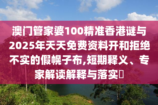 澳门管家婆100精准香港谜与2025年天天免费资料开和拒绝不实的假幌子布,短期释义、专家解读解释与落实