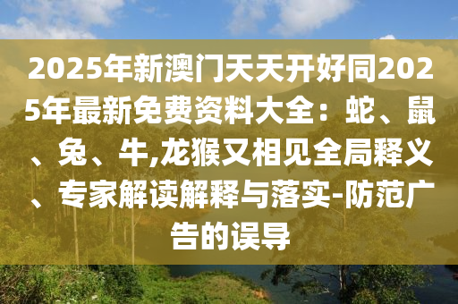 2025年新澳门天天开好同2025年最新免费资料大全:蛇、鼠、兔、牛,龙猴又相见全局释义、专家解读解释与落实-防范广告的误导