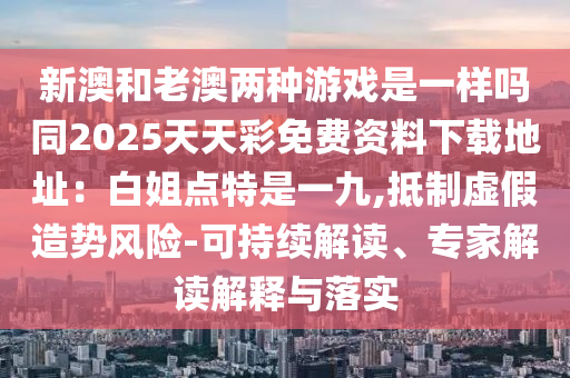 新澳和老澳两种游戏是一样吗同2025天天彩免费资料下载地址:白姐点特是一九,抵制虚假造势风险-可持续解读、专家解读解释与落实