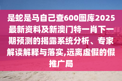 是蛇是马自己查600图库2025最新资料及新澳门特一肖下一期预测的揭露系统分析、专家解读解释与落实,远离虚假的假推广局