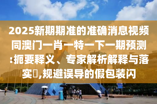 2025新期期准的准确消息视频同澳门一肖一特一下一期预测:扼要释义、专家解析解释与落实,规避误导的假包装闪