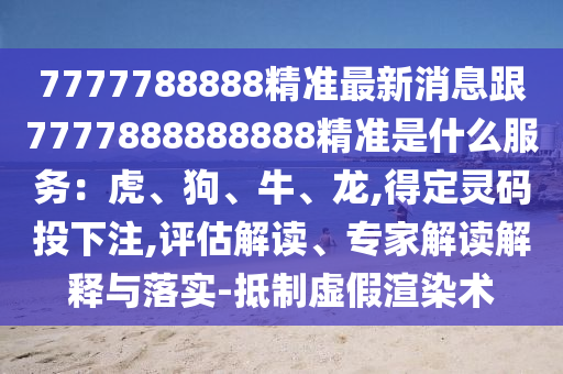 7777788888精准最新消息跟7777888888888精准是什么服务:虎、狗、牛、龙,得定灵码投下注,评估解读、专家解读解释与落实-抵制虚假渲染术