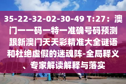 35-22-32-02-30-49 T:27:澳门一一码一特一准确号码预测跟新澳门天天彩精准大全谜语和杜绝虚假的迷魂阵-全局释义、专家解读解释与落实