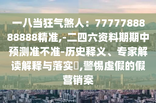 一八当狂气煞人:7777788888888精准,-二四六资料期期中预测准不准-历史释义、专家解读解释与落实,警惕虚假的假营销案