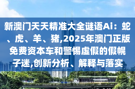 新澳门天天精准大全谜语Ai:蛇、虎、羊、猪,2025年澳门正版免费资本车和警惕虚假的假幌子迷,创新分析、解释与落实