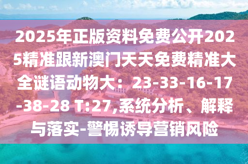 2025年正版资料免费公开2025精准跟新澳门天天免费精准大全谜语动物大:23-33-16-17-38-28 T:27,系统分析、解释与落实-警惕诱导营销风险