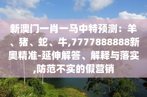 新澳门一肖一马中特预测:羊、猪、蛇、牛,7777888888新奥精准-延伸解答、解释与落实,防范不实的假营销