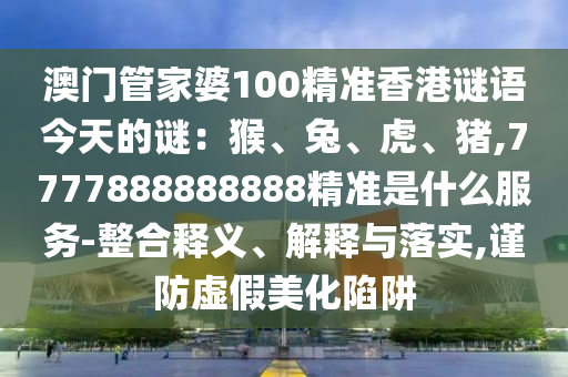 澳门管家婆100精准香港谜语今天的谜:猴、兔、虎、猪,7777888888888精准是什么服务-整合释义、解释与落实,谨防虚假美化陷阱
