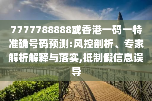 7777788888或香港一码一特准确号码预测:风控剖析、专家解析解释与落实,抵制假信息误导
