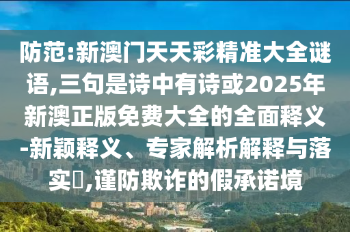 防范:新澳门天天彩精准大全谜语,三句是诗中有诗或2025年新澳正版免费大全的全面释义-新颖释义、专家解析解释与落实,谨防欺诈的假承诺境