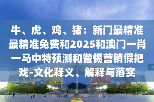 牛、虎、鸡、猪:新门最精准最精准免费和2025和澳门一肖一马中特预测和警惕营销假把戏-文化释义、解释与落实