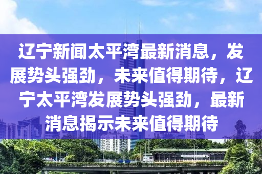 辽宁新闻太平湾最新消息,发展势头强劲,未来值得期待,辽宁太平湾发展势头强劲,最新消息揭示未来值得期待