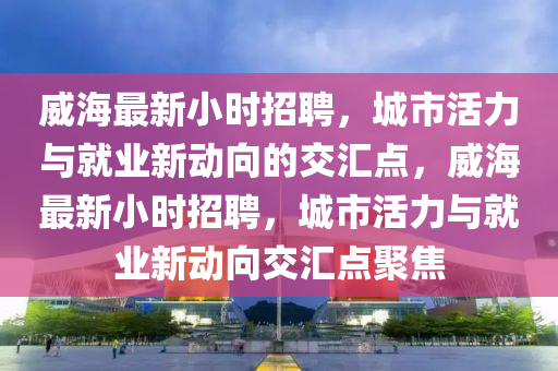 威海最新小时招聘,城市活力与就业新动向的交汇点,威海最新小时招聘,城市活力与就业新动向交汇点聚焦