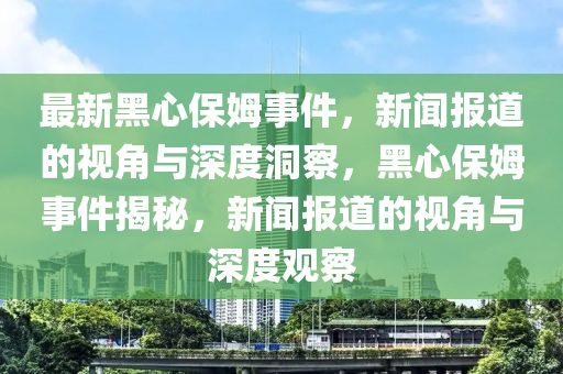 最新黑心保姆事件,新闻报道的视角与深度洞察,黑心保姆事件揭秘,新闻报道的视角与深度观察