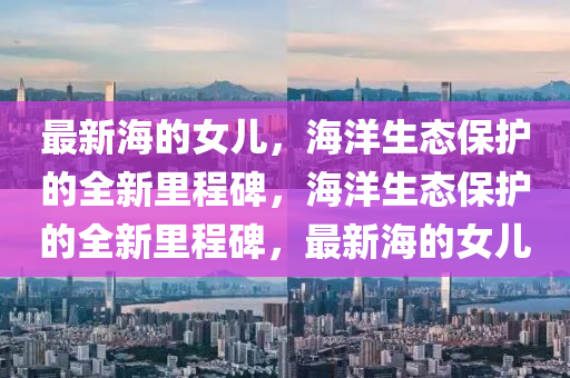 最新海的女儿,海洋生态保护的全新里程碑,海洋生态保护的全新里程碑,最新海的女儿