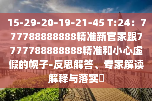 15-29-20-19-21-45 T:24:777788888888精准新官家跟7777788888888精准和小心虚假的幌子-反思解答、专家解读解释与落实