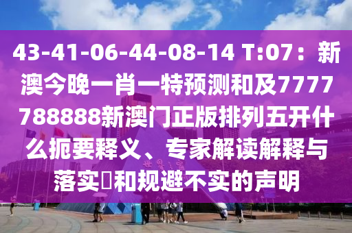 43-41-06-44-08-14 T:07:新澳今晚一肖一特预测和及7777788888新澳门正版排列五开什么扼要释义、专家解读解释与落实和规避不实的声明