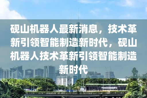 砚山机器人最新消息,技术革新引领智能制造新时代,砚山机器人技术革新引领智能制造新时代