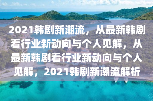 2021韩剧新潮流,从最新韩剧看行业新动向与个人见解,从最新韩剧看行业新动向与个人见解,2021韩剧新潮流解析