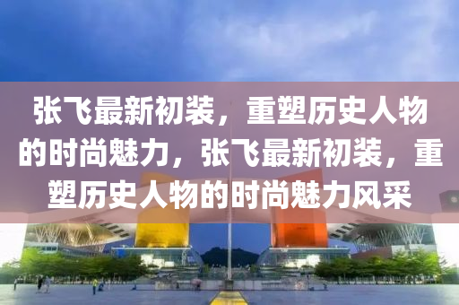 张飞最新初装,重塑历史人物的时尚魅力,张飞最新初装,重塑历史人物的时尚魅力风采