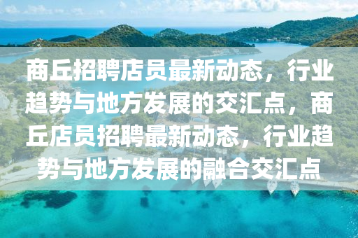 商丘招聘店员最新动态,行业趋势与地方发展的交汇点,商丘店员招聘最新动态,行业趋势与地方发展的融合交汇点