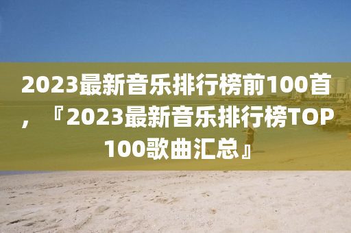2023最新音乐排行榜前100首,『2023最新音乐排行榜TOP100歌曲汇总』