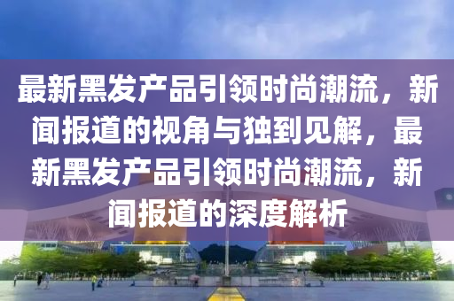 最新黑发产品引领时尚潮流,新闻报道的视角与独到见解,最新黑发产品引领时尚潮流,新闻报道的深度解析