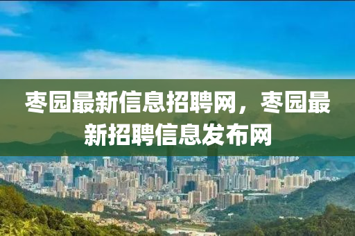 枣园最新信息招聘网,枣园最新招聘信息发布网