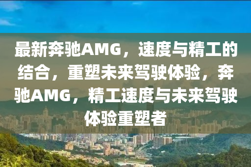 最新奔驰AMG,速度与精工的结合,重塑未来驾驶体验,奔驰AMG,精工速度与未来驾驶体验重塑者
