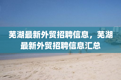 芜湖最新外贸招聘信息,芜湖最新外贸招聘信息汇总
