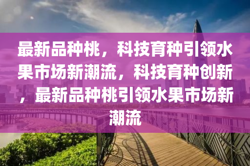 最新品种桃,科技育种引领水果市场新潮流,科技育种创新,最新品种桃引领水果市场新潮流