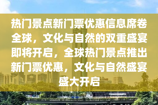 热门景点新门票优惠信息席卷全球,文化与自然的双重盛宴即将开启,全球热门景点推出新门票优惠,文化与自然盛宴盛大开启