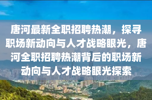 唐河最新全职招聘热潮，探寻职场新动向与人才战略眼光，唐河全职招聘热潮背后的职场新动向与人才战略眼光探索