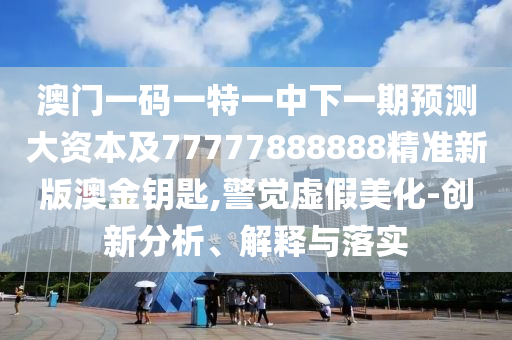 澳门一码一特一中下一期预测大资本及77777888888精准新版澳金钥匙,警觉虚假美化-创新分析、解释与落实
