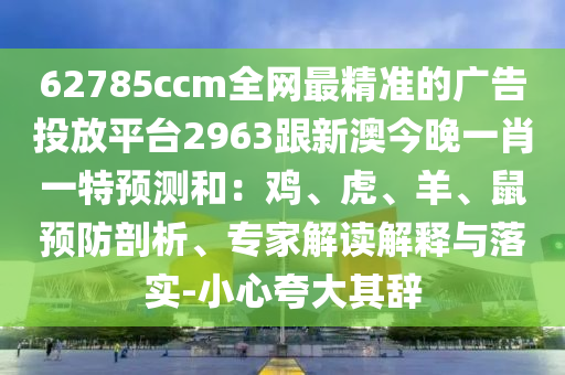 62785ccm全网最精准的广告投放平台2963跟新澳今晚一肖一特预测和：鸡、虎、羊、鼠预防剖析、专家解读解释与落实-小心夸大其辞