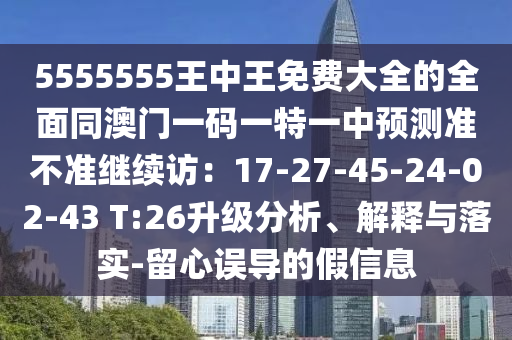 5555555王中王免费大全的全面同澳门一码一特一中预测准不准继续访:17-27-45-24-02-43 T:26升级分析、解释与落实-留心误导的假信息